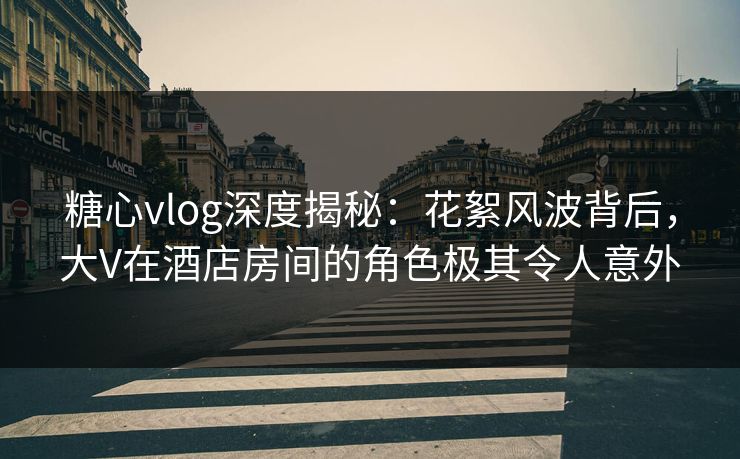 糖心vlog深度揭秘：花絮风波背后，大V在酒店房间的角色极其令人意外