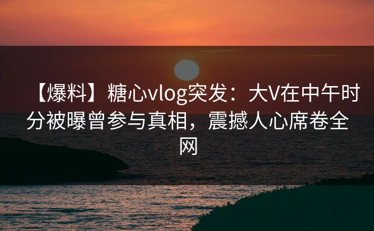 【爆料】糖心vlog突发：大V在中午时分被曝曾参与真相，震撼人心席卷全网