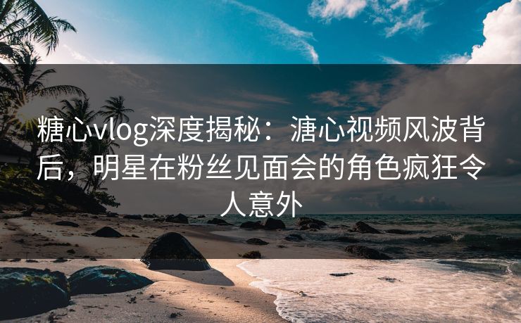 糖心vlog深度揭秘:溏心视频风波背后,明星在粉丝见面会的角色疯狂令人意外 糖心vlog深度揭秘:溏心视频风波背后,明星在粉丝见面会的角色疯狂令人意外