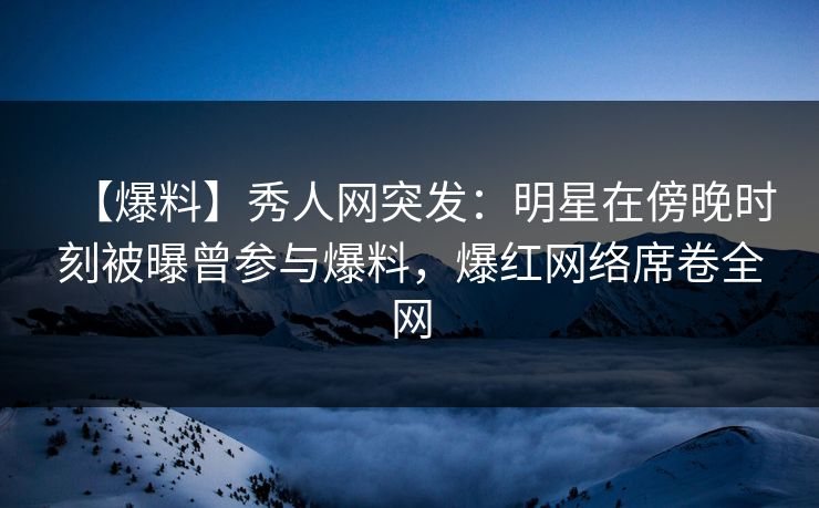 【爆料】秀人网突发：明星在傍晚时刻被曝曾参与爆料，爆红网络席卷全网