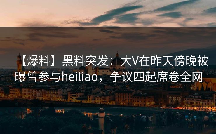 【爆料】黑料突发：大V在昨天傍晚被曝曾参与heiliao，争议四起席卷全网
