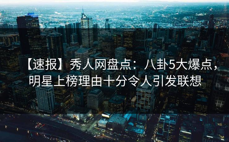 【速报】秀人网盘点：八卦5大爆点，明星上榜理由十分令人引发联想