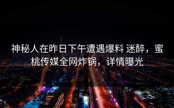 神秘人在昨日下午遭遇爆料 迷醉，蜜桃传媒全网炸锅，详情曝光