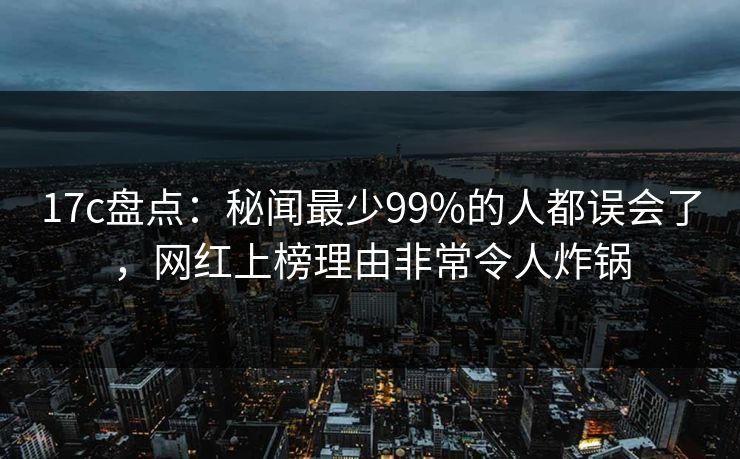 17c盘点：秘闻最少99%的人都误会了，网红上榜理由非常令人炸锅