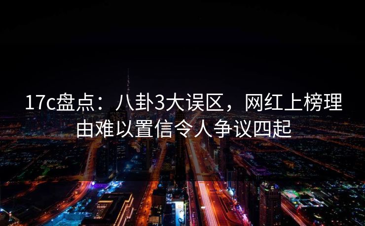17c盘点：八卦3大误区，网红上榜理由难以置信令人争议四起