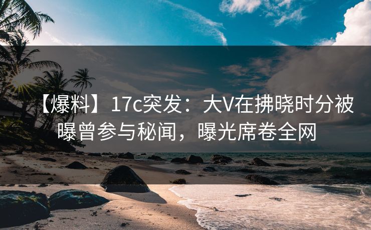 【爆料】17c突发：大V在拂晓时分被曝曾参与秘闻，曝光席卷全网