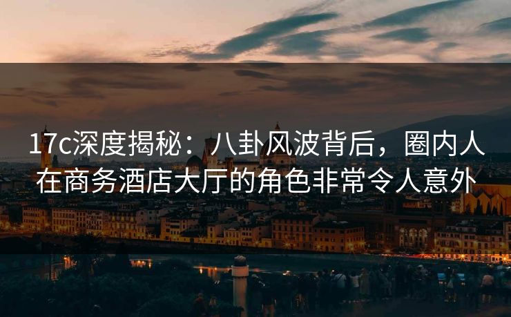 17c深度揭秘：八卦风波背后，圈内人在商务酒店大厅的角色非常令人意外