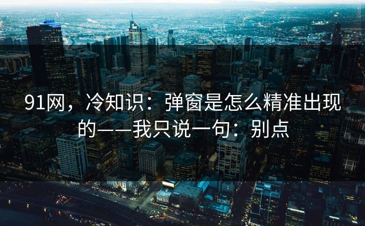 91网，冷知识：弹窗是怎么精准出现的——我只说一句：别点
