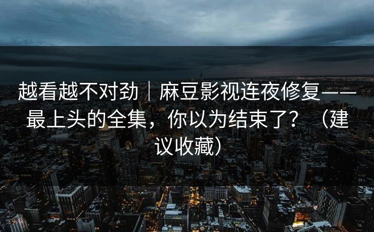 越看越不对劲｜麻豆影视连夜修复——最上头的全集，你以为结束了？（建议收藏）