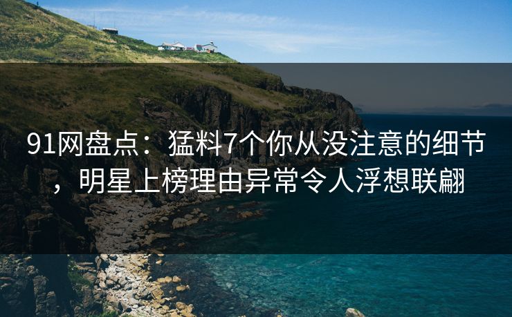 91网盘点：猛料7个你从没注意的细节，明星上榜理由异常令人浮想联翩