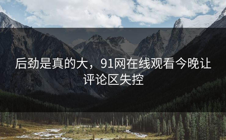 后劲是真的大，91网在线观看今晚让评论区失控