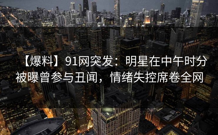 【爆料】91网突发：明星在中午时分被曝曾参与丑闻，情绪失控席卷全网