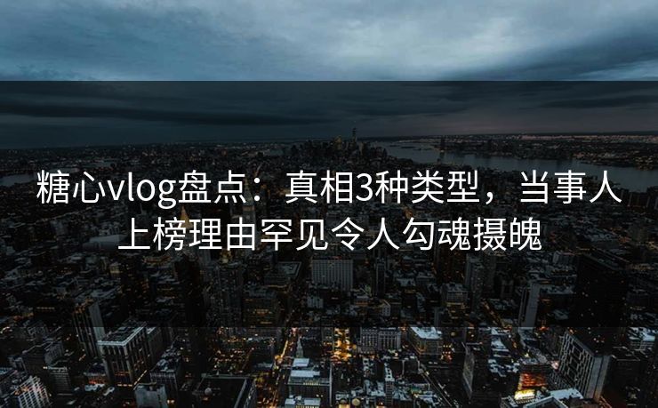 糖心vlog盘点：真相3种类型，当事人上榜理由罕见令人勾魂摄魄
