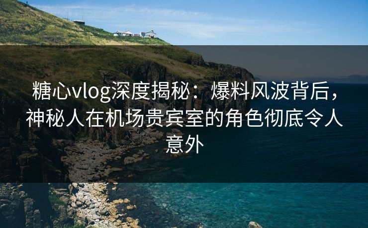 糖心vlog深度揭秘：爆料风波背后，神秘人在机场贵宾室的角色彻底令人意外
