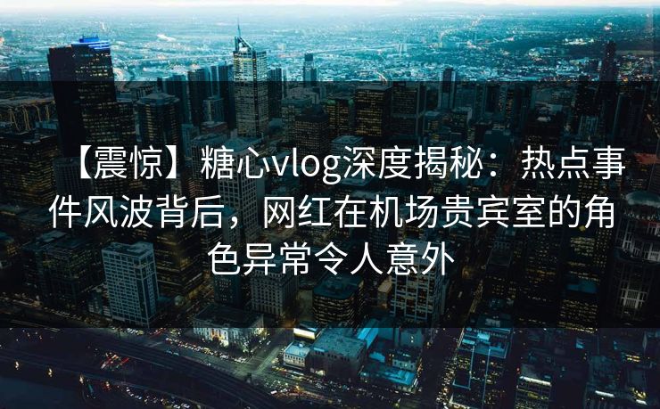 【震惊】糖心vlog深度揭秘:热点事件风波背后,网红在机场贵宾室的角色异常令人意外 【震惊】糖心vlog深度揭秘:热点事件风波背后,网红在机场贵宾室的角色异常令人意外