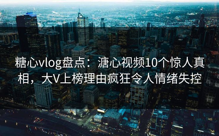 糖心vlog盘点：溏心视频10个惊人真相，大V上榜理由疯狂令人情绪失控