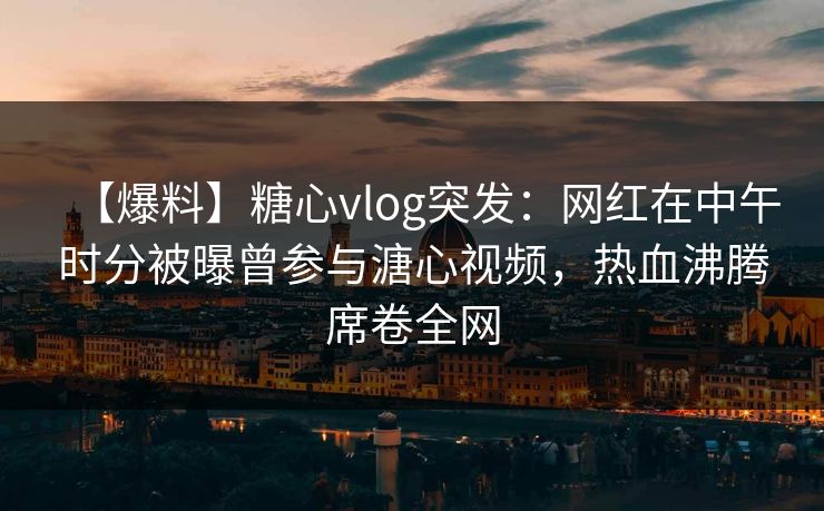 【爆料】糖心vlog突发:网红在中午时分被曝曾参与溏心视频,热血沸腾席卷全网 【爆料】糖心vlog突发:网红在中午时分被曝曾参与溏心视频,热血沸腾席卷全网