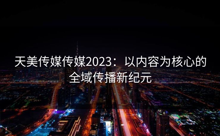 天美传媒传媒2023:以内容为核心的全域传播新纪元 天美传媒传媒2023:以内容为核心的全域传播新纪元