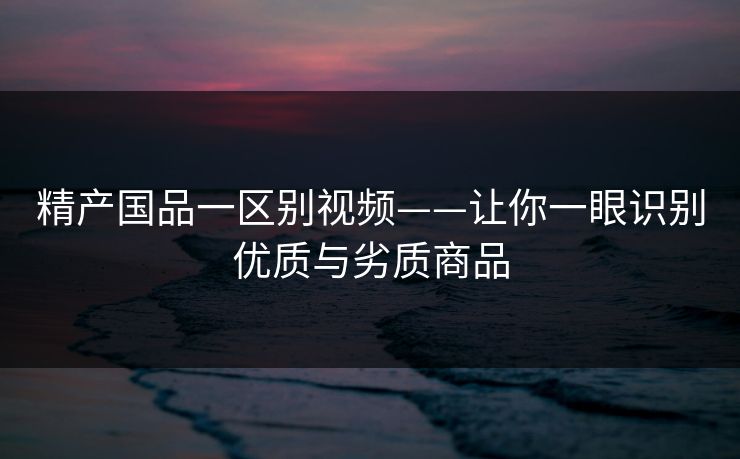 精产国品一区别视频——让你一眼识别优质与劣质商品