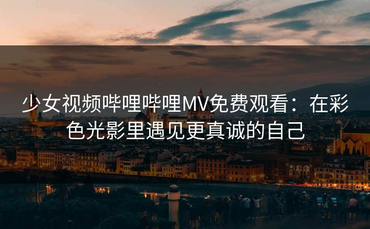少女视频哔哩哔哩MV免费观看：在彩色光影里遇见更真诚的自己