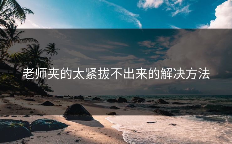 老师夹的太紧拔不出来的解决方法