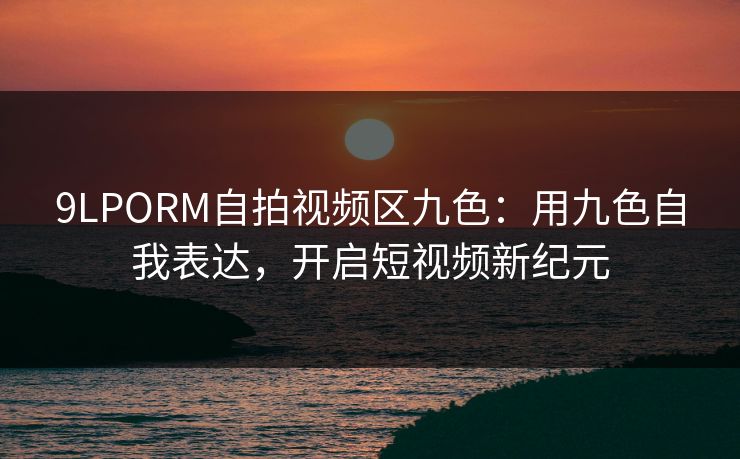 9LPORM自拍视频区九色:用九色自我表达,开启短视频新纪元 9LPORM自拍视频区九色:用九色自我表达,开启短视频新纪元