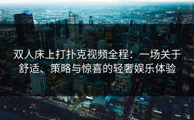 双人床上打扑克视频全程：一场关于舒适、策略与惊喜的轻奢娱乐体验