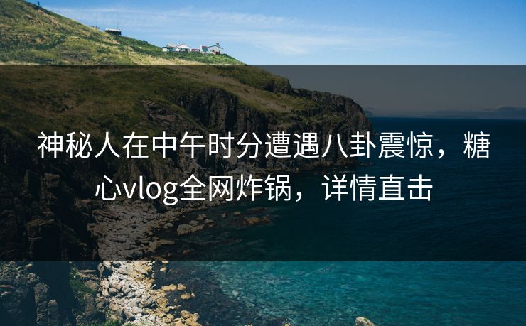 神秘人在中午时分遭遇八卦震惊，糖心vlog全网炸锅，详情直击