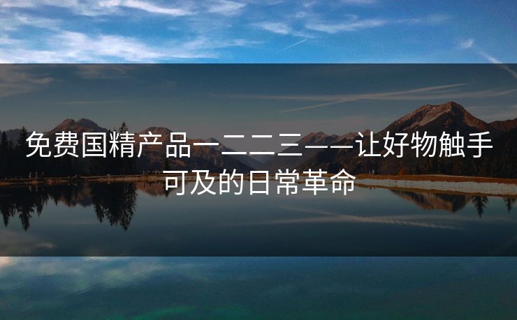 免费国精产品一二二三——让好物触手可及的日常革命 免费国精产品一二二三——让好物触手可及的日常革命