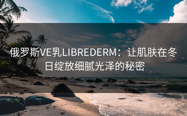 俄罗斯VE乳LIBREDERM:让肌肤在冬日绽放细腻光泽的秘密 俄罗斯VE乳LIBREDERM:让肌肤在冬日绽放细腻光泽的秘密
