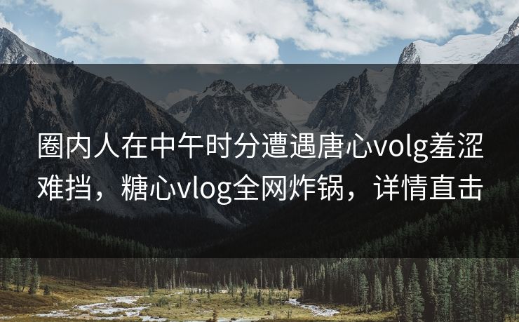 圈内人在中午时分遭遇唐心volg羞涩难挡,糖心vlog全网炸锅,详情直击 圈内人在中午时分遭遇唐心volg羞涩难挡,糖心vlog全网炸锅,详情直击