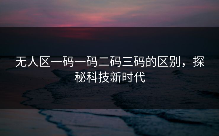 无人区一码一码二码三码的区别，探秘科技新时代