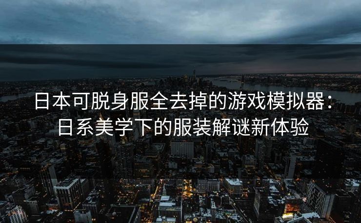 日本可脱身服全去掉的游戏模拟器：日系美学下的服装解谜新体验