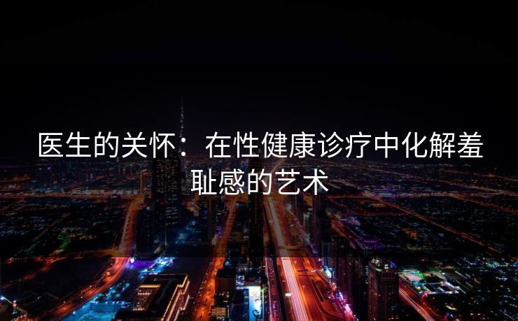 医生的关怀:在性健康诊疗中化解羞耻感的艺术 医生的关怀:在性健康诊疗中化解羞耻感的艺术