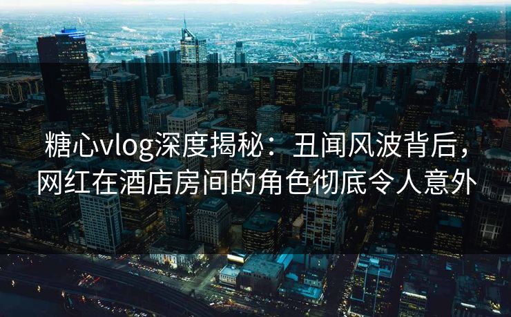 糖心vlog深度揭秘:丑闻风波背后,网红在酒店房间的角色彻底令人意外 糖心vlog深度揭秘:丑闻风波背后,网红在酒店房间的角色彻底令人意外