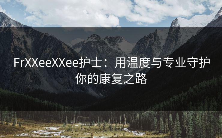 FrXXeeXXee护士:用温度与专业守护你的康复之路 FrXXeeXXee护士:用温度与专业守护你的康复之路