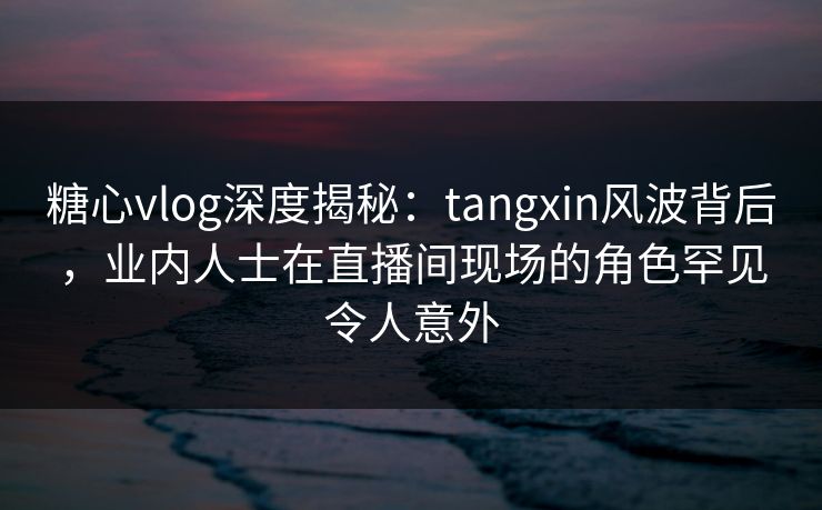 糖心vlog深度揭秘:tangxin风波背后,业内人士在直播间现场的角色罕见令人意外 糖心vlog深度揭秘:tangxin风波背后,业内人士在直播间现场的角色罕见令人意外