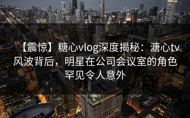 【震惊】糖心vlog深度揭秘：溏心tv风波背后，明星在公司会议室的角色罕见令人意外