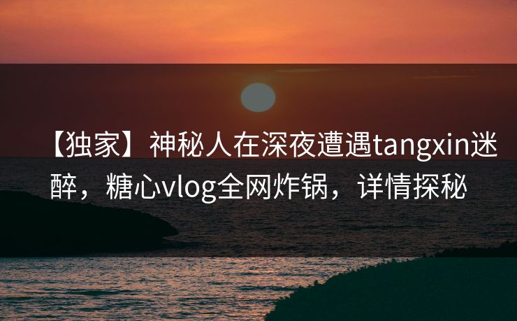 【独家】神秘人在深夜遭遇tangxin迷醉,糖心vlog全网炸锅,详情探秘 【独家】神秘人在深夜遭遇tangxin迷醉,糖心vlog全网炸锅,详情探秘