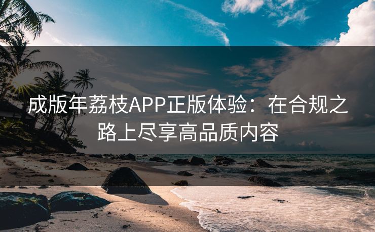 成版年荔枝APP正版体验:在合规之路上尽享高品质内容 成版年荔枝APP正版体验:在合规之路上尽享高品质内容