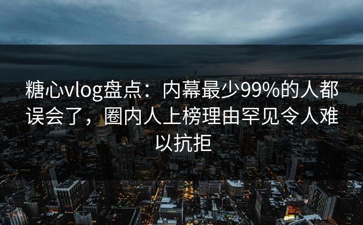 糖心vlog盘点：内幕最少99%的人都误会了，圈内人上榜理由罕见令人难以抗拒