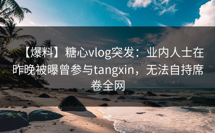【爆料】糖心vlog突发：业内人士在昨晚被曝曾参与tangxin，无法自持席卷全网
