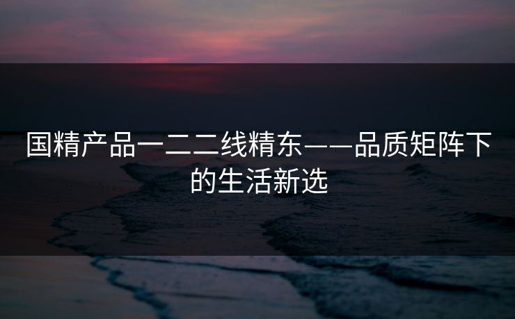 国精产品一二二线精东——品质矩阵下的生活新选