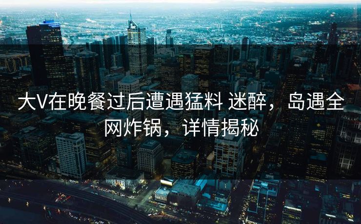 大V在晚餐过后遭遇猛料 迷醉，岛遇全网炸锅，详情揭秘