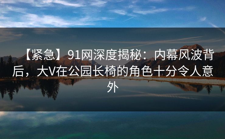 【紧急】91网深度揭秘:内幕风波背后,大V在公园长椅的角色十分令人意外 【紧急】91网深度揭秘:内幕风波背后,大V在公园长椅的角色十分令人意外
