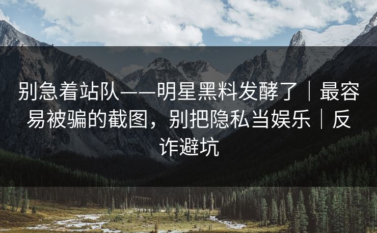 别急着站队——明星黑料发酵了｜最容易被骗的截图，别把隐私当娱乐｜反诈避坑