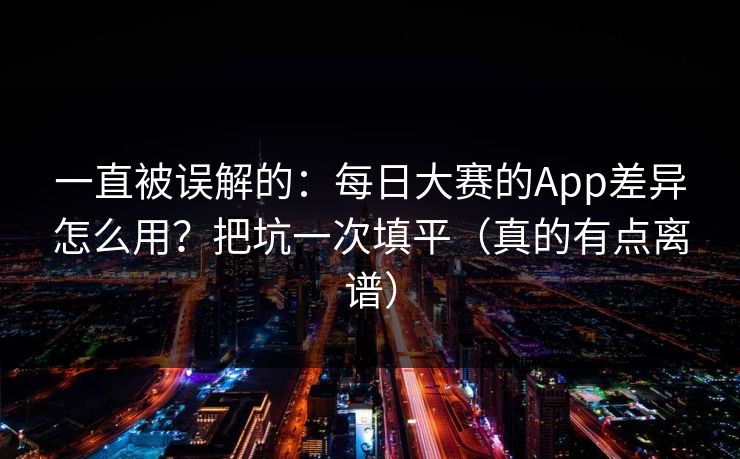 一直被误解的：每日大赛的App差异怎么用？把坑一次填平（真的有点离谱）