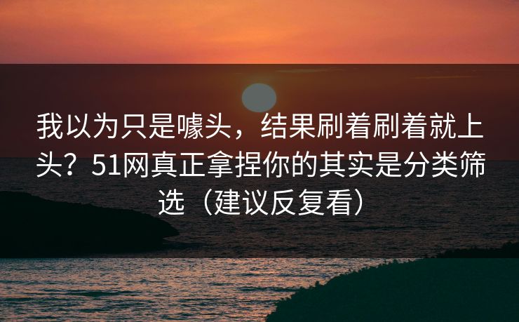 我以为只是噱头,结果刷着刷着就上头?51网真正拿捏你的其实是分类筛选(建议反复看) 我以为只是噱头,结果刷着刷着就上头?51网真正拿捏你的其实是分类筛选(建议反复看)