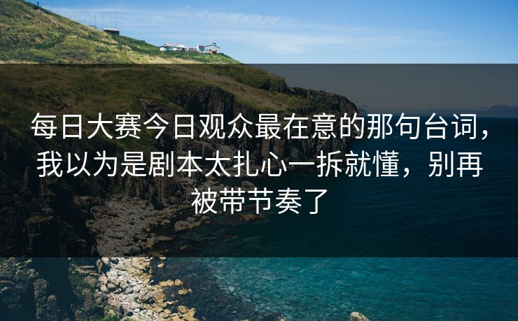 每日大赛今日观众最在意的那句台词，我以为是剧本太扎心一拆就懂，别再被带节奏了