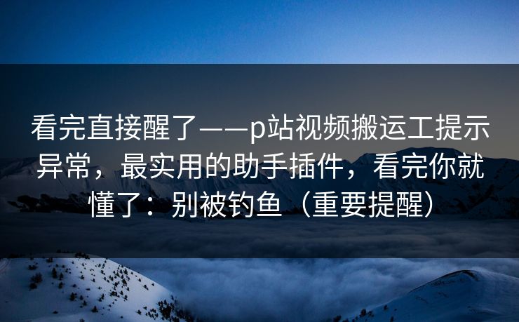 看完直接醒了——p站视频搬运工提示异常，最实用的助手插件，看完你就懂了：别被钓鱼（重要提醒）